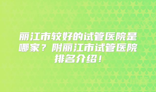 丽江市较好的试管医院是哪家?附丽江市试管医院排名介绍!