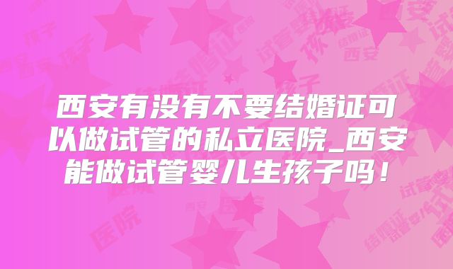 西安有没有不要结婚证可以做试管的私立医院_西安能做试管婴儿生孩子吗!