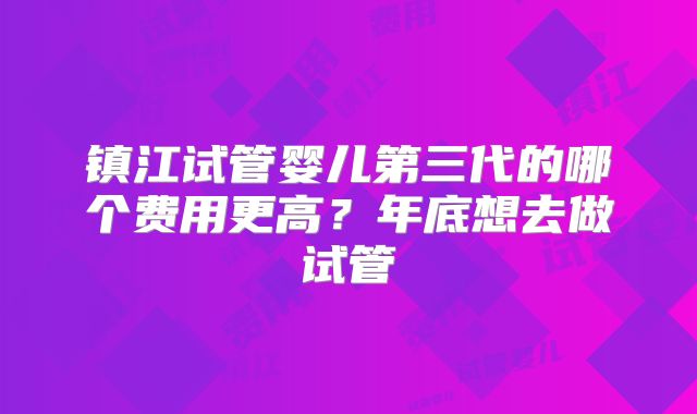 镇江试管婴儿第三代的哪个费用更高?年底想去做试管