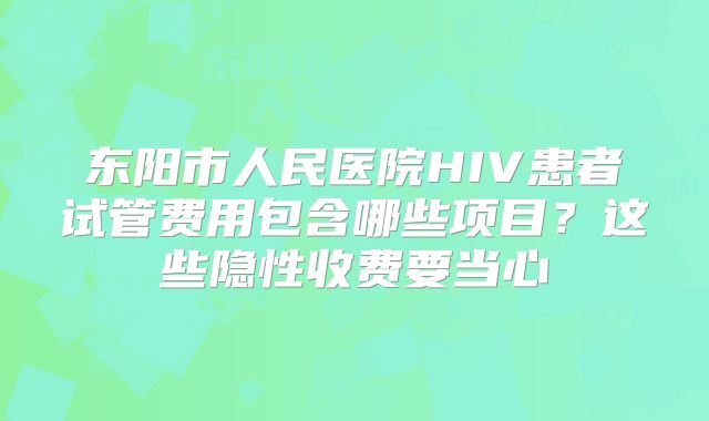 东阳市人民医院HIV患者试管费用包含哪些项目?这些隐性收费要当心