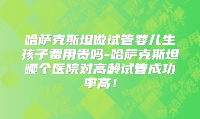 哈萨克斯坦做试管婴儿生孩子费用贵吗-哈萨克斯坦哪个医院对高龄试管成功率高!