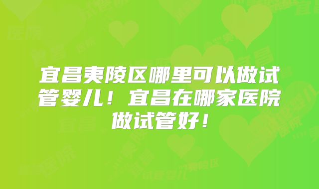 宜昌夷陵区哪里可以做试管婴儿！宜昌在哪家医院做试管好！