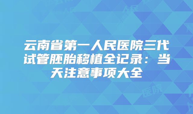 云南省第一人民医院三代试管胚胎移植全记录:当天注意事项大全