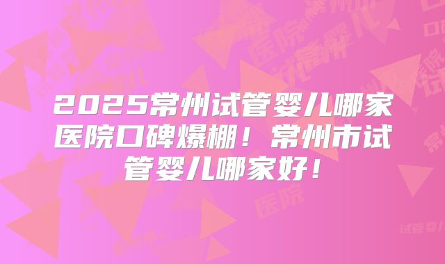 2025常州试管婴儿哪家医院口碑爆棚！常州市试管婴儿哪家好！