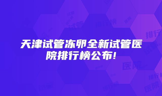 天津试管冻卵全新试管医院排行榜公布!