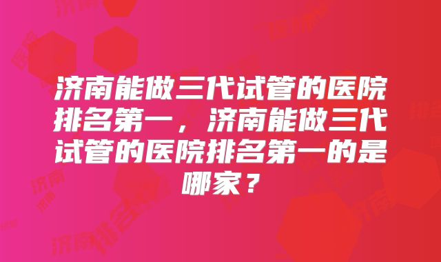 济南能做三代试管的医院排名第一,济南能做三代试管的医院排名第一的是哪家?
