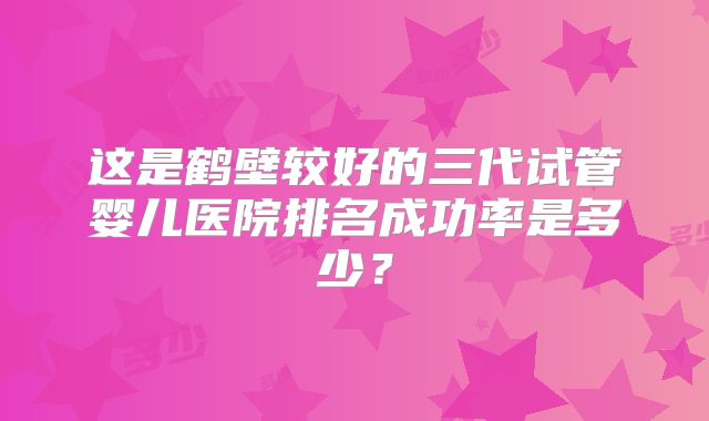 这是鹤壁较好的三代试管婴儿医院排名成功率是多少？