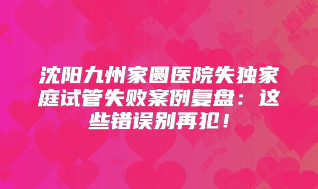 沈阳九州家圆医院失独家庭试管失败案例复盘：这些错误别再犯！