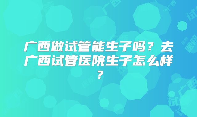 广西做试管能生子吗?去广西试管医院生子怎么样?