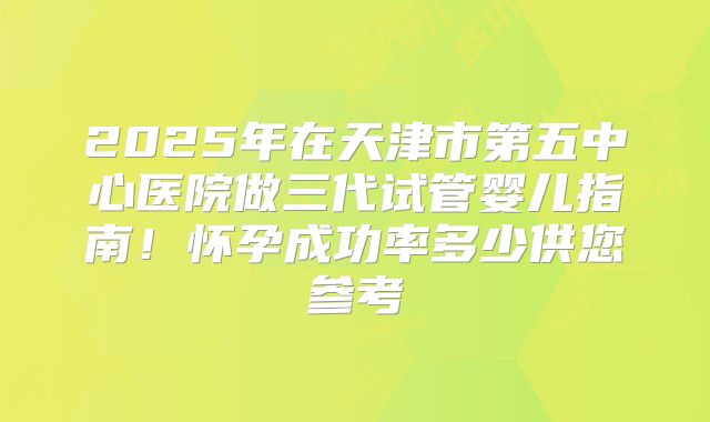 2025年在天津市第五中心医院做三代试管婴儿指南！怀孕成功率多少供您参考