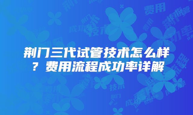 荆门三代试管技术怎么样?费用流程成功率详解