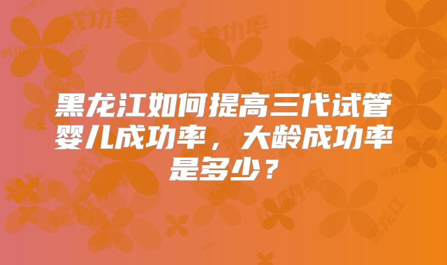 黑龙江如何提高三代试管婴儿成功率,大龄成功率是多少?