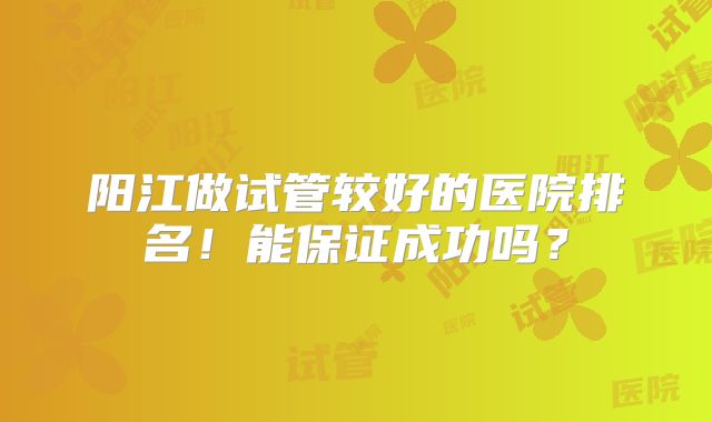 阳江做试管较好的医院排名!能保证成功吗?