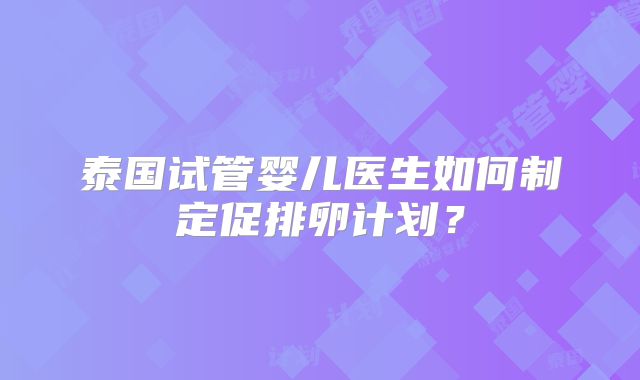 泰国试管婴儿医生如何制定促排卵计划?