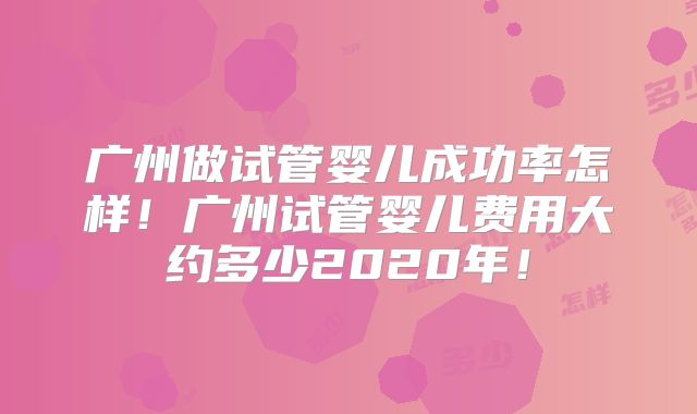 广州做试管婴儿成功率怎样！广州试管婴儿费用大约多少2020年！