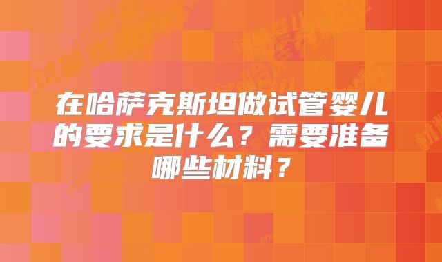 在哈萨克斯坦做试管婴儿的要求是什么？需要准备哪些材料？