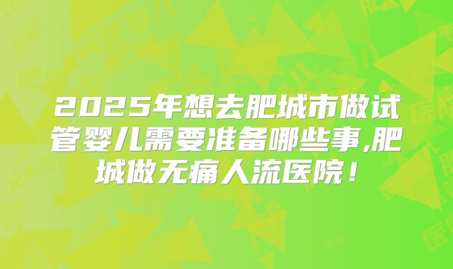 2025年想去肥城市做试管婴儿需要准备哪些事,肥城做无痛人流医院！