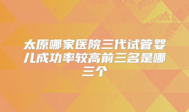 太原哪家医院三代试管婴儿成功率较高前三名是哪三个