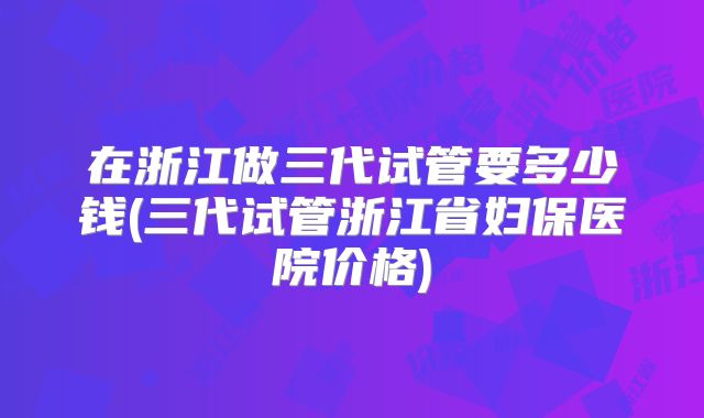 在浙江做三代试管要多少钱(三代试管浙江省妇保医院价格)