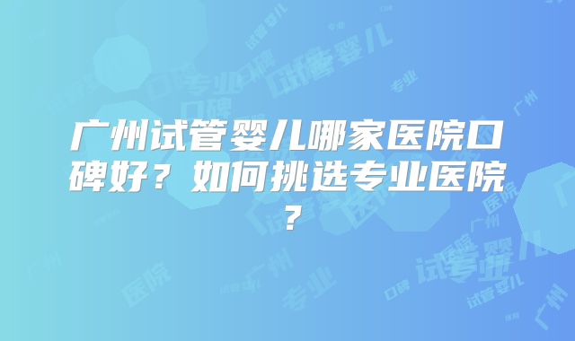 广州试管婴儿哪家医院口碑好?如何挑选专业医院?