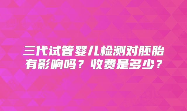 三代试管婴儿检测对胚胎有影响吗?收费是多少?