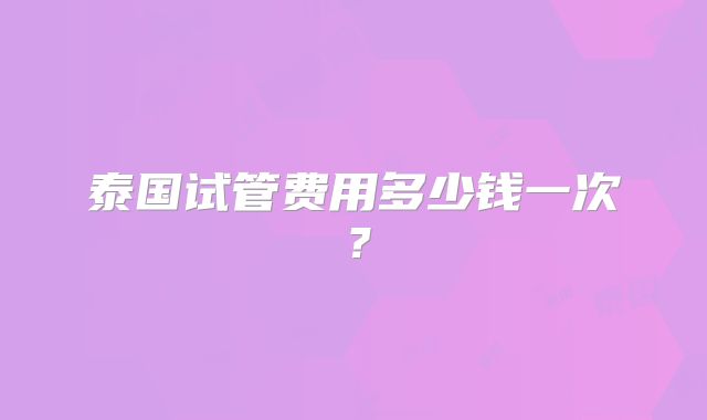 泰国试管费用多少钱一次？