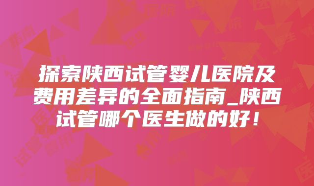 探索陕西试管婴儿医院及费用差异的全面指南_陕西试管哪个医生做的好!