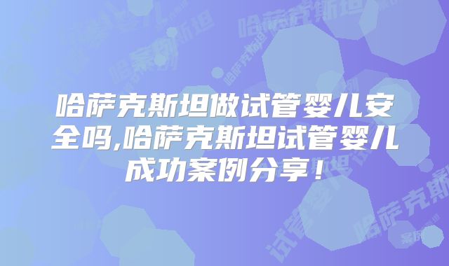 哈萨克斯坦做试管婴儿安全吗,哈萨克斯坦试管婴儿成功案例分享!