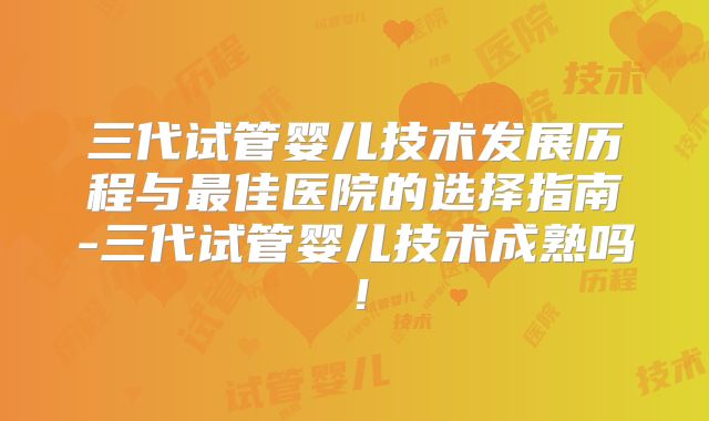 三代试管婴儿技术发展历程与最佳医院的选择指南-三代试管婴儿技术成熟吗!