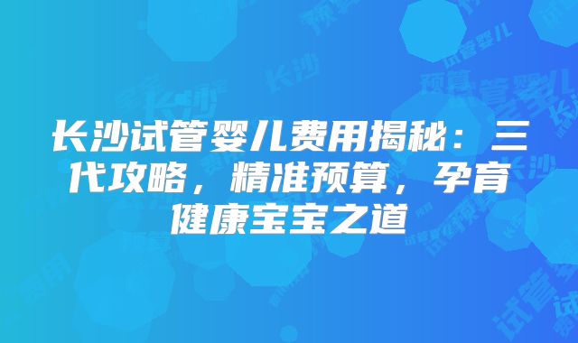 长沙试管婴儿费用揭秘：三代攻略，精准预算，孕育健康宝宝之道