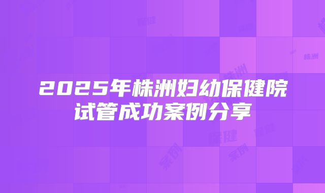 2025年株洲妇幼保健院试管成功案例分享