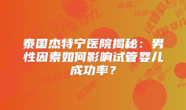 泰国杰特宁医院揭秘:男性因素如何影响试管婴儿成功率?