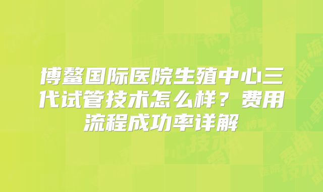 博鳌国际医院生殖中心三代试管技术怎么样?费用流程成功率详解