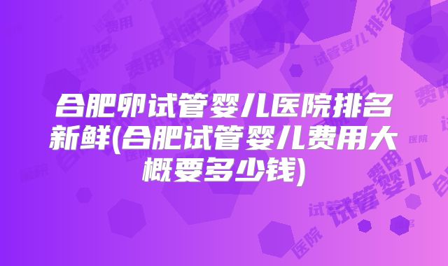 合肥卵试管婴儿医院排名新鲜(合肥试管婴儿费用大概要多少钱)
