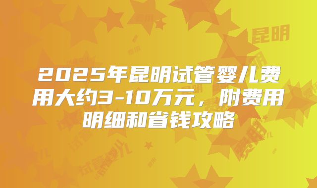 2025年昆明试管婴儿费用大约3-10万元，附费用明细和省钱攻略