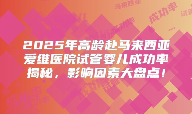 2025年高龄赴马来西亚爱维医院试管婴儿成功率揭秘，影响因素大盘点！