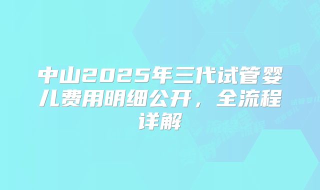 中山2025年三代试管婴儿费用明细公开，全流程详解