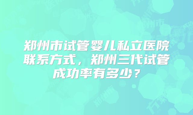 郑州市试管婴儿私立医院联系方式，郑州三代试管成功率有多少？