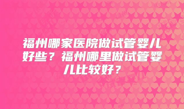 福州哪家医院做试管婴儿好些?福州哪里做试管婴儿比较好?