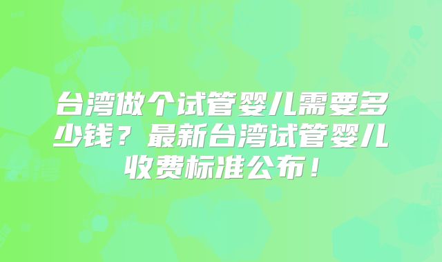 台湾做个试管婴儿需要多少钱?最新台湾试管婴儿收费标准公布!