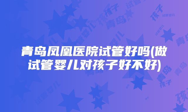 青岛凤凰医院试管好吗(做试管婴儿对孩子好不好)