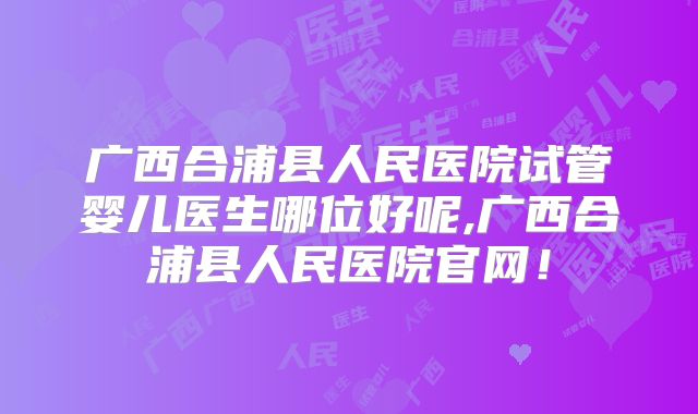 广西合浦县人民医院试管婴儿医生哪位好呢,广西合浦县人民医院官网！
