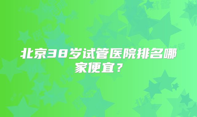 北京38岁试管医院排名哪家便宜?