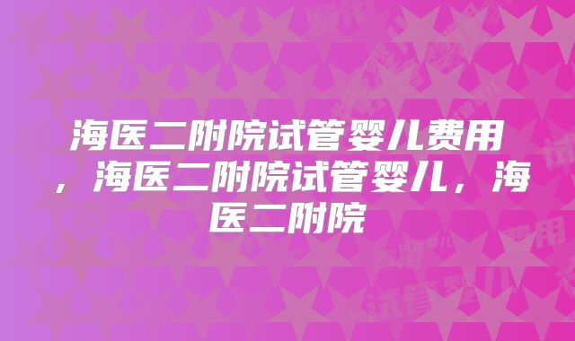 海医二附院试管婴儿费用，海医二附院试管婴儿，海医二附院