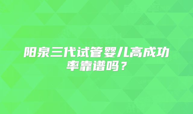 阳泉三代试管婴儿高成功率靠谱吗？