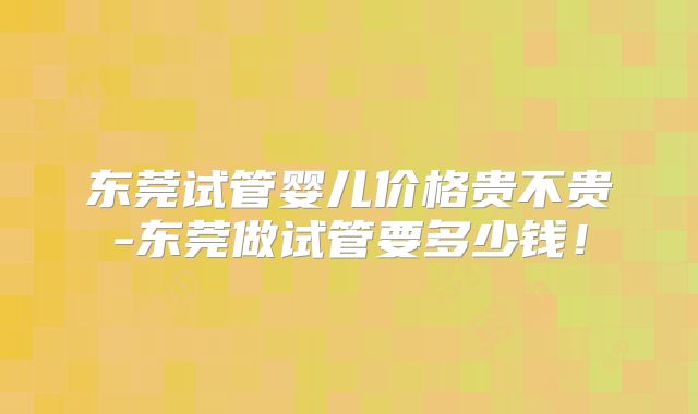 东莞试管婴儿价格贵不贵-东莞做试管要多少钱!