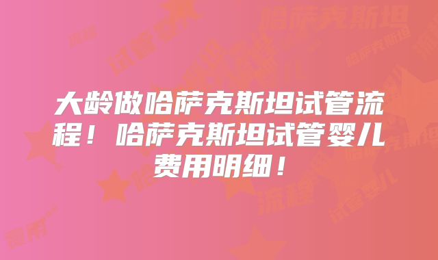 大龄做哈萨克斯坦试管流程！哈萨克斯坦试管婴儿费用明细！