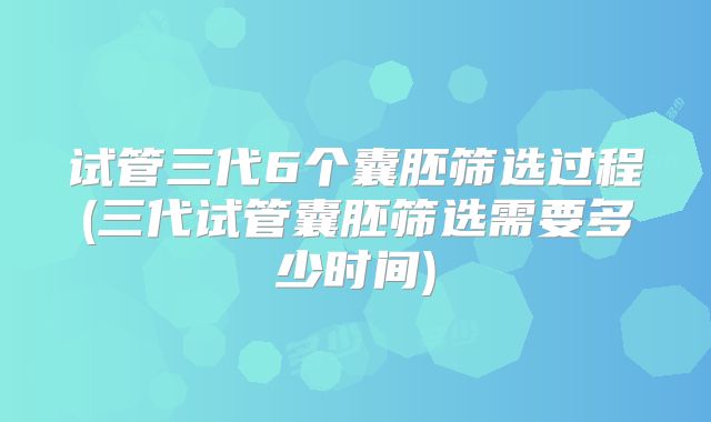 试管三代6个囊胚筛选过程(三代试管囊胚筛选需要多少时间)