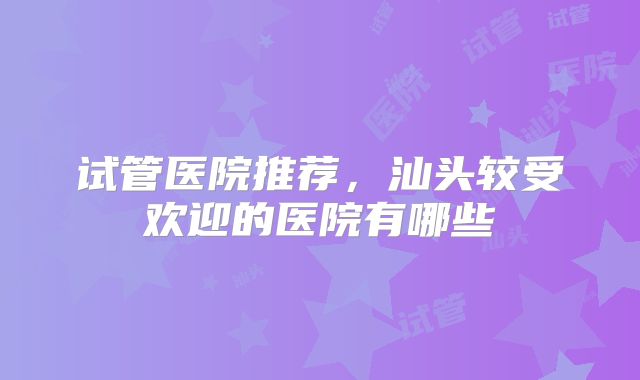 试管医院推荐,汕头较受欢迎的医院有哪些