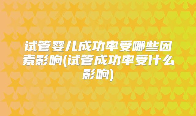 试管婴儿成功率受哪些因素影响(试管成功率受什么影响)